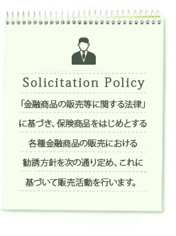 「金融商品の販売等に関する法律」に基づき、保険商品をはじめとする各種金融商品の販売における勧誘方針を次の通り定め、これに基づいて販売活動を行います。