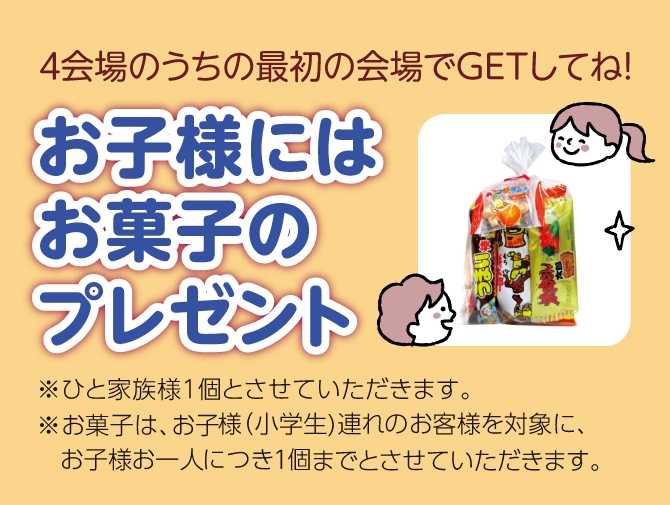 4会場のうち最初の会場でGETしてね！お子様にはお菓子のプレゼント※ひと家族1個とさせていただきます。※お菓子は、お子様（小学生）連れのお客様を対象に、お子様お一人につき1個までとさせていただきます。